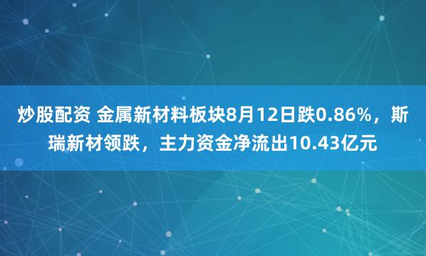 炒股配资 金属新材料板块8月12日跌0.86%，斯瑞新材领跌，主力资金净流出10.43亿元