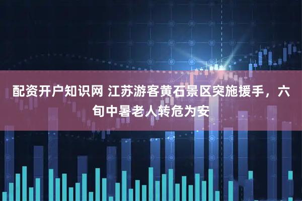配资开户知识网 江苏游客黄石景区突施援手，六旬中暑老人转危为安