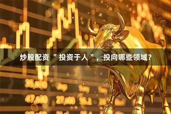 炒股配资 ＂投资于人＂，投向哪些领域？
