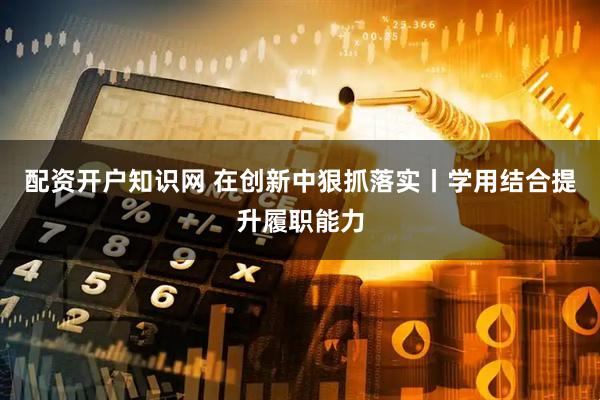 配资开户知识网 在创新中狠抓落实丨学用结合提升履职能力