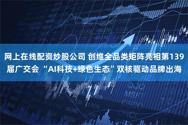 网上在线配资炒股公司 创维全品类矩阵亮相第139届广交会 “AI科技+绿色生态”双核驱动品牌出海