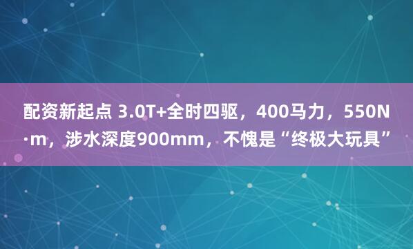 配资新起点 3.0T+全时四驱，400马力，550N·m，涉水深度900mm，不愧是“终极大玩具”