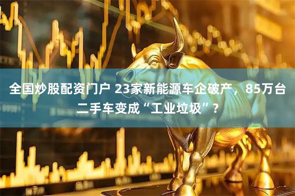 全国炒股配资门户 23家新能源车企破产，85万台二手车变成“工业垃圾”？
