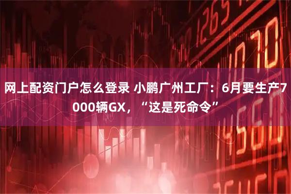 网上配资门户怎么登录 小鹏广州工厂：6月要生产7000辆GX，“这是死命令”