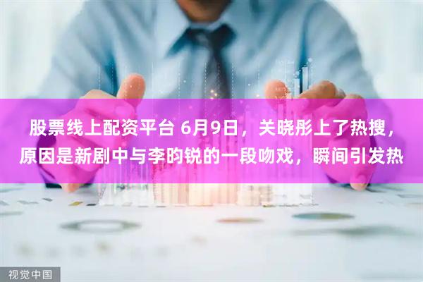 股票线上配资平台 6月9日，关晓彤上了热搜，原因是新剧中与李昀锐的一段吻戏，瞬间引发热