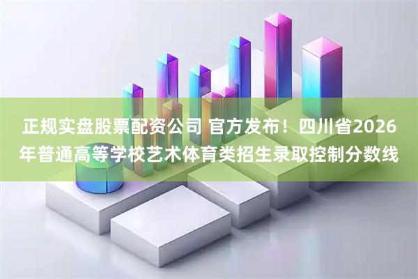 正规实盘股票配资公司 官方发布！四川省2026年普通高等学校艺术体育类招生录取控制分数线