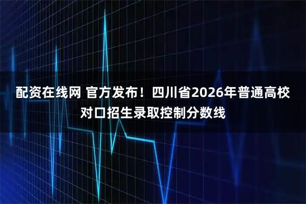 配资在线网 官方发布！四川省2026年普通高校对口招生录取控制分数线
