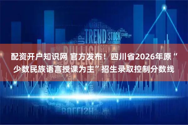 配资开户知识网 官方发布！四川省2026年原“少数民族语言授课为主”招生录取控制分数线