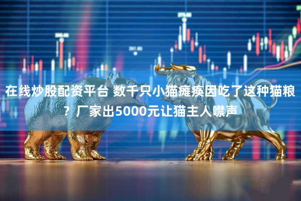 在线炒股配资平台 数千只小猫瘫痪因吃了这种猫粮？厂家出5000元让猫主人噤声