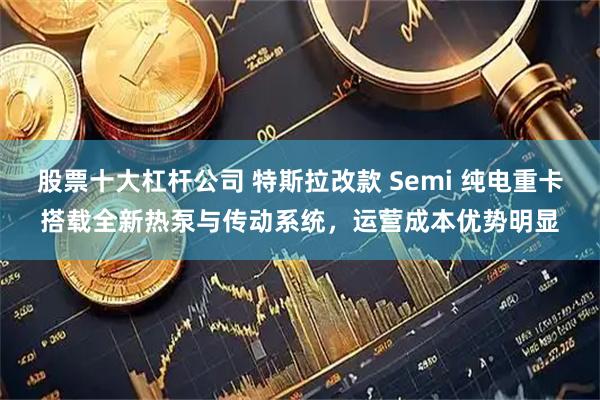股票十大杠杆公司 特斯拉改款 Semi 纯电重卡搭载全新热泵与传动系统，运营成本优势明显