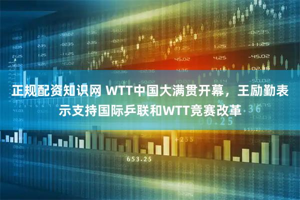 正规配资知识网 WTT中国大满贯开幕，王励勤表示支持国际乒联和WTT竞赛改革